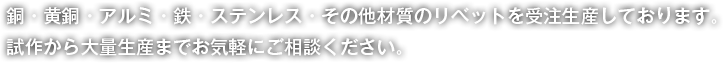 銅・黄銅・アルミ・鉄・ステンレス・その他材質のリベットを受注生産しております。試作から量産までお気軽にご相談ください。